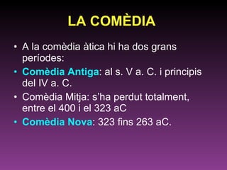LA COMÈDIA   A la comèdia àtica hi ha dos grans períodes:  Comèdia Antiga : al s. V a. C. i principis del IV a. C. Comèdia Mitja: s’ha perdut totalment, entre el 400 i el 323 aC Comèdia Nova : 323 fins 263 aC.  