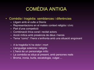 COMÈDIA ANTIGA   Comèdia i tragèdia: semblances i diferències Lligam amb el culte a Dionís Representacions en el mateix context religiós i cívic Part d’una competició Combinació lírica coral i recitat actors Acció mítica amb presència de déus i herois Tema “comú”: l’heroi s’enfronta amb una situació angoixant A la tragèdia hi ha dolor i mort Llenguatge solemne i religiós  L’heroi és un personatge mític  La comèdia es situa al present, amb persones reals Broma, ironia, burla, escatologia, vulgar.... 