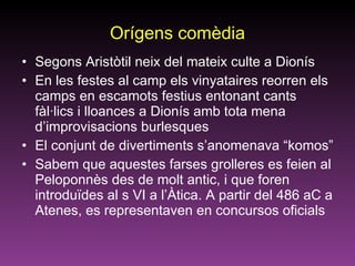 Orígens comèdia Segons Aristòtil neix del mateix culte a Dionís En les festes al camp els vinyataires reorren els camps en escamots festius entonant cants fàl·lics i lloances a Dionís amb tota mena d’improvisacions burlesques El conjunt de divertiments s’anomenava “komos”  Sabem que aquestes farses grolleres es feien al Peloponnès des de molt antic, i que foren introduïdes al s VI a l’Àtica. A partir del 486 aC a Atenes, es representaven en concursos oficials 
