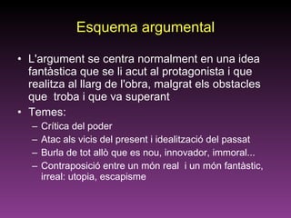 Esquema argumental L'argument se centra normalment en una idea fantàstica que se li acut al protagonista i que realitza al llarg de l'obra, malgrat els obstacles que  troba i que va superant Temes: Crítica del poder Atac als vicis del present i idealització del passat Burla de tot allò que es nou, innovador, immoral... Contraposició entre un món real  i un món fantàstic, irreal: utopia, escapisme 