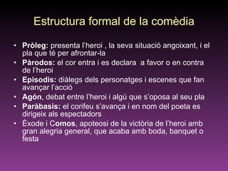 Estructura formal de la comèdia Pròleg:  presenta l’heroi , la seva situació angoixant, i el pla que té per afrontar-la Pàrodos:  el cor entra i es declara  a favor o en contra de l’heroi Episodis:  diàlegs dels personatges i escenes que fan avançar l’acció Agón , debat entre l’heroi i algú que s’oposa al seu pla Paràbasis:  el corifeu s’avança i en nom del poeta es dirigeix als espectadors  Èxode i C omos , apoteosi de la victòria de l’heroi amb  gran alegria general, que acaba amb boda, banquet o festa 