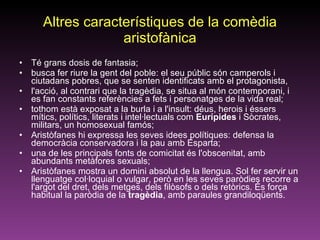 Altres característiques de la comèdia aristofànica Té grans dosis de fantasia;  busca fer riure la gent del poble: el seu públic són camperols i ciutadans pobres, que se senten identificats amb el protagonista,  l'acció, al contrari que la tragèdia, se situa al món contemporani, i es fan constants referències a fets i personatges de la vida real;  tothom està exposat a la burla i a l'insult: déus, herois i éssers mítics, polítics, literats i intel·lectuals com  Eurípides  i Sòcrates, militars, un homosexual famós;  Aristòfanes hi expressa les seves idees polítiques: defensa la democràcia conservadora i la pau amb Esparta;  una de les principals fonts de comicitat és l'obscenitat, amb abundants metàfores sexuals;  Aristòfanes mostra un domini absolut de la llengua. Sol fer servir un llenguatge col·loquial o vulgar, però en les seves paròdies recorre a l'argot del dret, dels metges, dels filòsofs o dels retòrics. És força habitual la paròdia de la  tragèdia , amb paraules grandiloqüents.  
