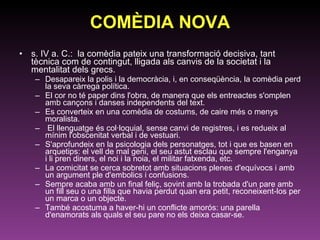 COMÈDIA NOVA s. IV a. C.:  la comèdia pateix una transformació decisiva, tant tècnica com de contingut, lligada als canvis de la societat i la mentalitat dels grecs.  Desapareix la polis i la democràcia, i, en conseqüència, la comèdia perd la seva càrrega política.  El cor no té paper dins l'obra, de manera que els entreactes s'omplen amb cançons i danses independents del text.  Es converteix en una comèdia de costums, de caire més o menys moralista. El llenguatge és col·loquial, sense canvi de registres, i es redueix al mínim l'obscenitat verbal i de vestuari.  S'aprofundeix en la psicologia dels personatges, tot i que es basen en arquetips: el vell de mal geni, el seu astut esclau que sempre l'enganya i li pren diners, el noi i la noia, el militar fatxenda, etc.  La comicitat se cerca sobretot amb situacions plenes d'equívocs i amb un argument ple d'embolics i confusions.  Sempre acaba amb un final feliç, sovint amb la trobada d'un pare amb un fill seu o una filla que havia perdut quan era petit, reconeixent-los per un marca o un objecte.  També acostuma a haver-hi un conflicte amorós: una parella d'enamorats als quals el seu pare no els deixa casar-se.  