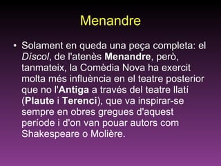 Menandre Solament en queda una peça completa: el  Díscol , de l'atenès  Menandre , però, tanmateix, la Comèdia Nova ha exercit molta més influència en el teatre posterior que no l' Antiga  a través del teatre llatí ( Plaute  i  Terenci ), que va inspirar-se sempre en obres gregues d'aquest període i d'on van pouar autors com Shakespeare o Molière. 