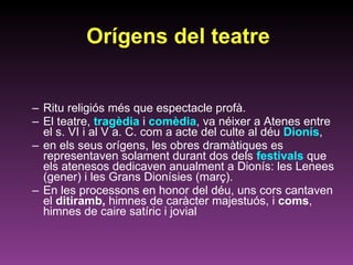 Orígens del teatre Ritu religiós més que espectacle profà. El teatre,  tragèdia  i  comèdia , va néixer a Atenes entre el s. VI i al V a. C. com a acte del culte al déu  Dionís ,  en els seus orígens, les obres dramàtiques es representaven solament durant dos dels  festivals  que els atenesos dedicaven anualment a Dionís: les Lenees (gener) i les Grans Dionísies (març). En les processons en honor del déu, uns cors cantaven el  ditiramb,  himnes de caràcter majestuós, i  coms , himnes de caire satíric i jovial 