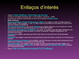 Enllaços d’interés Vegeu  el teatre d'Epidaure i altres teatres del món grec. Col·lecció d'imatges del teatre grec i romà (edificis, escultura...) (SG)  El teatre grec d'època hel·lenística va servir de model per al  teatre romà .  Webs d'interès: Reconstructing the Theater of Dionysus in Athens  (en anglès): article de Sallie Goetsch i Stefan Didak, CSA Newletter, X, No. 2 (1997) sobre la reconstrucció del teatre de Dionís amb algunes imatges infogràfiques.  The Theatre of Dionysus , secció de  Theatron  (en anglès) dedicada a la reconstrucció virtual del teatre de Dionís en diverses èpoques i de l'Odèon de Pèricles.  The theatre at Asclepieion at Epidauros  (en grec i en anglès): web del teatre d'Epidaure que proporciona informació sobre el teatre, la ciutat i el santuari, imatges fotogràfiques i de reconstrucció virtual.  E-spaces  (en anglès): empresa que dóna al seu web una reconstrucció virtual del teatre d'Epidaure. Didaskalia  (en anglès): web sobre la representació actual del drama, la dansa i la música grecs i romans. Teatros romanos en Hispania  (en castellà), web de Francisco Lorente sobre l'arquitectura del teatre antic a Hispània i a la resta del món grecoromà.  The greek theater  (en anglès): Visita al teatre de Dionís sota la guia de l'actor Tespis i de Melinna per mitjà d'un  divertit còmic  en Flash. Secció del  web educatiu de la BBC  pensada per a educació primària. Èsquil:  http://ca.wikipedia.org/wiki/%C3%88squil 