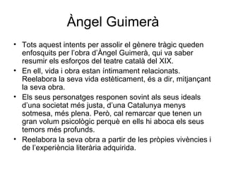 Àngel Guimerà Tots aquest intents per assolir el gènere tràgic queden enfosquits per l’obra d’Àngel Guimerà, qui va saber resumir els esforços del teatre català del XIX. En ell, vida i obra estan íntimament relacionats. Reelabora la seva vida estèticament, és a dir, mitjançant la seva obra. Els seus personatges responen sovint als seus ideals d’una societat més justa, d’una Catalunya menys sotmesa, més plena. Però, cal remarcar que tenen un gran volum psicològic perquè en ells hi aboca els seus temors més profunds. Reelabora la seva obra a partir de les pròpies vivències i de l’experiència literària adquirida. 