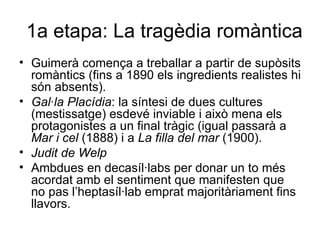 1a etapa: La tragèdia romàntica Guimerà comença a treballar a partir de supòsits romàntics (fins a 1890 els ingredients realistes hi són absents). Gal·la Placídia : la síntesi de dues cultures (mestissatge) esdevé inviable i això mena els protagonistes a un final tràgic (igual passarà a  Mar i cel  (1888) i a  La filla del mar  (1900). Judit de Welp Ambdues en decasíl·labs per donar un to més acordat amb el sentiment que manifesten que no pas l’heptasíl·lab emprat majoritàriament fins llavors. 