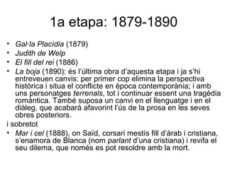 1a etapa: 1879-1890 Gal·la Placídia  (1879) Judith de Welp El fill del rei  (1886) La boja  (1890): és l’última obra d’aquesta etapa i ja s’hi entreveuen canvis: per primer cop elimina la perspectiva històrica i situa el conflicte en època contemporània; i amb uns personatges  terrenals , tot i continuar essent una tragèdia romàntica. També suposa un canvi en el llenguatge i en el diàleg, que acabarà afavorint l’ús de la prosa en les seves obres posteriors. i sobretot Mar i cel  (1888), on Saïd, corsari mestís fill d’àrab i cristiana, s’enamora de Blanca (nom  parlant  d’una cristiana) i revifa el seu dilema, que només es pot resoldre amb la mort. 