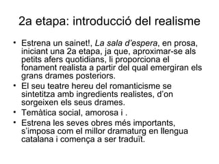 2a etapa: introducció del realisme Estrena un sainet!,  La sala d’espera , en prosa,   iniciant una 2a etapa, ja que, aproximar-se als petits afers quotidians, li proporciona el fonament realista a partir del qual emergiran els grans drames posteriors. El seu teatre hereu del romanticisme se sintetitza amb ingredients realistes, d’on sorgeixen els seus drames. Temàtica social, amorosa i . Estrena les seves obres més importants, s’imposa com el millor dramaturg en llengua catalana i comença a ser traduït. 