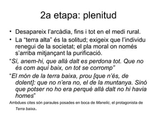 2a etapa: plenitud Desapareix l’arcàdia, fins i tot en el medi rural. La “terra alta” és la solitud; exigeix que l’individu renegui de la societat; el pla moral on només s’arriba mitjançant la purificació. “ Sí, anem-hi, que allà dalt es perdona tot. Que no és com aquí baix, on tot se corromp” “ El món de la terra baixa, prou [que n’és, de dolent]: que no n’era no, el de la muntanya. Sinó que potser no ho era perquè allà dalt no hi havia homes ” Ambdues cites són paraules posades en boca de  Manelic , el protagonista de  Terra baixa . 