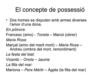 El concepte de possessió Dos homes es disputen amb armes diverses l’amor d’una dona. En pólvora :  Francesc (amo) -  Toneta  – Marcó (obrer) Maria Rosa : Marçal (amic del marit mort) –  Maria Rosa  – Andreu (ombra del mort, remordiment) La festa del blat : Vicentó –  Oriola  – Jaume  La filla del mar: Mariona –  Pere Màrtir  – Àgata (la filla del mar) 