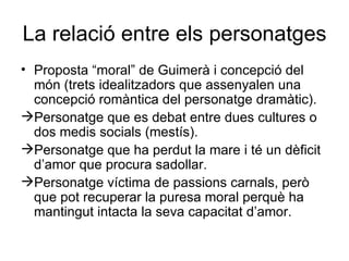 La relació entre els personatges Proposta “moral” de Guimerà i concepció del món (trets idealitzadors que assenyalen una concepció romàntica del personatge dramàtic). Personatge que es debat entre dues cultures o dos medis socials (mestís). Personatge que ha perdut la mare i té un dèficit d’amor que procura sadollar. Personatge víctima de passions carnals, però que pot recuperar la puresa moral perquè ha mantingut intacta la seva capacitat d’amor. 