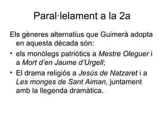 Paral·lelament a la 2a Els gèneres alternatius que Guimerà adopta en aquesta dècada són:  els monòlegs patriòtics a  Mestre Oleguer  i a  Mort d’en Jaume d’Urgell ; El drama religiós a  Jesús de Natzaret  i a  Les monges de Sant Aiman , juntament amb la llegenda dramàtica. 
