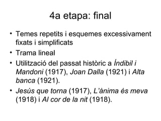 4a etapa: final Temes repetits i esquemes excessivament fixats i simplificats Trama lineal Utilització del passat històric a  Índibil i Mandoni  (1917),  Joan Dalla  (1921) i  Alta banca  (1921). Jesús que torna  (1917),  L’ànima és meva  (1918) i  Al cor de la nit  (1918). 