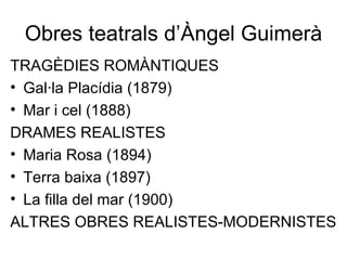Obres teatrals d’Àngel Guimerà TRAGÈDIES ROMÀNTIQUES Gal·la Placídia (1879) Mar i cel (1888) DRAMES REALISTES Maria Rosa (1894) Terra baixa (1897) La filla del mar (1900) ALTRES OBRES REALISTES-MODERNISTES 