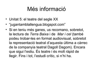 Més informació Unitat 5: el teatre del segle XX “ jugantamblallengua.blogspot.com” Si en teniu més ganes, us recomano, sobretot, la lectura de  Terra Baixa  i de  Mar i cel  (també podeu trobar-les en format audiovisual, sobretot la representació teatral d’aquesta última a càrrec de la companyia teatral Dagoll Dagom). Encara que sigui l’estiu. És teatre i és molt ràpid de llegir. Fins i tot, l’estudi crític, si n’hi ha. 