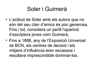 Soler i Guimerà L’actitud de Soler amb els autors que no són del seu clan d’amics és poc generosa. Fins i tot, considera un perill l’aparició d’escriptors joves com Guimerà. Fins a 1888, any de l’Exposició Universal de BCN, els centres de decisió i els mitjans d’influència eren escassos i resultava imprescindible dominar-los. 