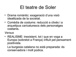 El teatre de Soler Drama romàntic: exageració d’una visió idealitzada de la societat. Comèdia de costums: reducció a clixés i a arquetipus caricaturescs dels personatges coetanis. Versus REALISME: inexistent, tot i que en voga a Europa (sobretot a França) influït pel pensament positivista. La burgesia catalana no està preparada: és conservadora i molt púdica. 