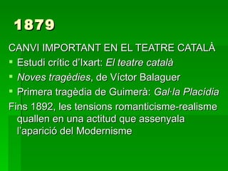 1879 CANVI IMPORTANT EN EL TEATRE CATALÀ Estudi crític d’Ixart:  El teatre català Noves tragèdies , de Víctor Balaguer Primera tragèdia de Guimerà:  Gal·la Placídia Fins 1892, les tensions romanticisme-realisme quallen en una actitud que assenyala l’aparició del Modernisme 