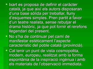 Ixart es proposa de definir el caràcter català, ja que així els autors disposaran d’una base sòlida per treballar, lluny d’esquemes simples. Pren partit a favor d’un teatre realista, sense rebutjar el drama històric, ja que pot fornir el rerefons llegendari del present. No s’ha de continuar pel camí de manifestar estèticament l’aspecte característic del poble català (provincià). Cal tenir un punt de vista cosmopolita, modern, europeu, realitzat amb la forma espontània de la inspiració ingènua i amb els materials de l’observació immediata. 