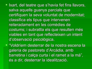 Ixart, del teatre que s’havia fet fins llavors, salva aquells guanys parcials que certifiquen la seva voluntat de modernitat; classifica els tipus que intervenen reiteradament en les comèdies de costums; i subratlla els que resulten més viables en tant que reflecteixen un intent d’observació psicològica. “ Voldríem desterrar de la nostra escena la galeria de pastorets d’Arcàdia, amb barretina i calça curta i el ramet a la mà”, és a dir, desterrar la idealització. 
