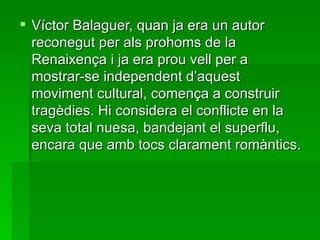 Víctor Balaguer, quan ja era un autor reconegut per als prohoms de la Renaixença i ja era prou vell per a mostrar-se independent d’aquest moviment cultural, comença a construir tragèdies. Hi considera el conflicte en la seva total nuesa, bandejant el superflu, encara que amb tocs clarament romàntics. 