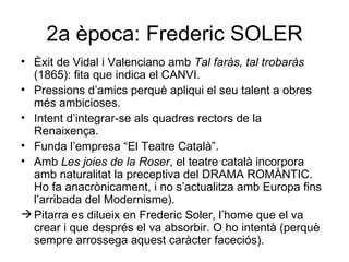 2a època: Frederic SOLER Èxit de Vidal i Valenciano amb  Tal faràs, tal trobaràs  (1865): fita que indica el CANVI. Pressions d’amics perquè apliqui el seu talent a obres més ambicioses. Intent d’integrar-se als quadres rectors de la Renaixença. Funda l’empresa “El Teatre Català”. Amb  Les joies de la Roser , el teatre català incorpora amb naturalitat la preceptiva del DRAMA ROMÀNTIC. Ho fa anacrònicament, i no s’actualitza amb Europa fins l’arribada del Modernisme). Pitarra es dilueix en Frederic Soler, l’home que el va crear i que després el va absorbir. O ho intentà (perquè sempre arrossega aquest caràcter faceciós).  