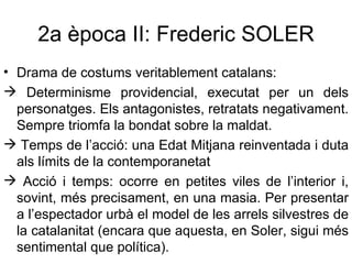 2a època II: Frederic SOLER Drama de costums veritablement catalans:  Determinisme providencial, executat per un dels personatges. Els antagonistes, retratats negativament. Sempre triomfa la bondat sobre la maldat. Temps de l’acció: una Edat Mitjana reinventada i duta als límits de la contemporanetat Acció i temps: ocorre en petites viles de l’interior i, sovint, més precisament, en una masia. Per presentar a l’espectador urbà el model de les arrels silvestres de la catalanitat (encara que aquesta, en Soler, sigui més sentimental que política). 