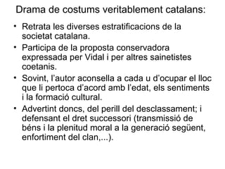Drama de costums veritablement catalans:   Retrata les diverses estratificacions de la societat catalana. Participa de la proposta conservadora expressada per Vidal i per altres sainetistes coetanis. Sovint, l’autor aconsella a cada u d’ocupar el lloc que li pertoca d’acord amb l’edat, els sentiments i la formació cultural. Advertint doncs, del perill del desclassament; i defensant el dret successori (transmissió de béns i la plenitud moral a la generació següent, enfortiment del clan,...).  