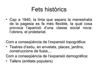 Fets històrics Cap a 1840, la línia que separa la menestralia de la pagesia es fa més flexible, la qual cosa provoca l’aparició d’una classe social nova: l’obrera, el proletariat. Com a conseqüència de l’expansió topogràfica: Teatres d’estiu, en envelats, places, jardins, construccions de fusta,... Com a conseqüència de l’expansió demogràfica: Tallers (entitats populars) 
