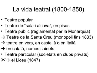 La vida teatral (1800-1850) Teatre popular  Teatre de “sala i alcova”, en pisos Teatre públic (reglamentat per la Monarquia)   Teatre de la Santa Creu (monopoli fins 1833)   teatre en vers, en castellà o en italià   en català, només sainets Teatre particular (societats en clubs privats)   el Liceu (1847) 