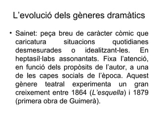 L’evolució dels gèneres dramàtics Sainet: peça breu de caràcter còmic que caricatura situacions quotidianes desmesurades o idealitzant-les. En heptasíl·labs assonantats. Fixa l’atenció, en funció dels propòsits de l’autor, a una de les capes socials de l’època. Aquest gènere teatral experimenta un gran creixement entre 1864 ( L’esquella ) i 1879 (primera obra de Guimerà).  