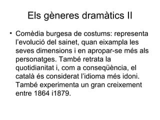 Els gèneres dramàtics II Comèdia burgesa de costums: representa l’evolució del sainet, quan eixampla les seves dimensions i en apropar-se més als personatges. També retrata la quotidianitat i, com a conseqüència, el català és considerat l’idioma més idoni. També experimenta un gran creixement entre 1864 i1879. 