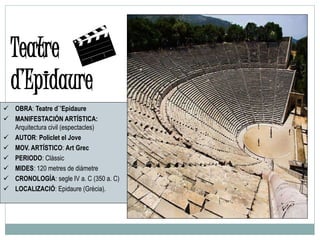  OBRA: Teatre d`’Epidaure
 MANIFESTACIÓN ARTÍSTICA:
Arquitectura civil (espectacles)
 AUTOR: Policlet el Jove
 MOV. ARTÍSTICO: Art Grec
 PERIODO: Clàssic
 MIDES: 120 metres de diàmetre
 CRONOLOGÍA: segle IV a. C (350 a. C)
 LOCALIZACIÓ: Epidaure (Grècia).
Teatre
d’Epidaure
 