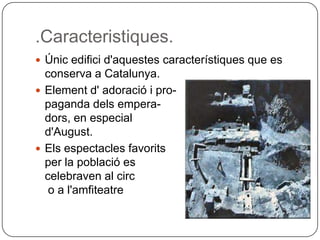 .Caracteristiques.Únicedificid'aquestescaracterístiques que es conserva a Catalunya.Element d' adoració i pro-pagandadelsempera-dors, en especial d'August.Elsespectaclesfavoritsper la població es celebravenal circo a l'amfiteatre