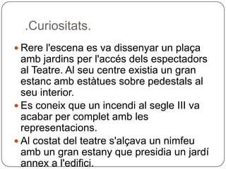 .Curiositats.Rerel'escena es va dissenyar un plaçaambjardins per l'accésdelsespectadors al Teatre. Al seu centre existia un gran estancambestàtues sobre pedestals al seu interior.Es coneix que un incendi al segle III va acabar per completamb les representacions.Al costat del teatres'alçava un nimfeuamb un gran estany que presidia un jardíannex a l'edifici. 