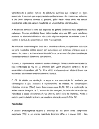 Considerando o grande número de estruturas químicas que compõem os óleos
essenciais, é provável que as propriedades antibacterianas não possam ser atribuídas
a um único composto químico e, portanto, pode haver vários alvos nas células
microbianas onde eles agiriam, resultando em uma influência intensificadora.
A Melaleuca armillaris é uma das espécies do gênero Melaleuca mais amplamente
cultivadas. Diversas atividades foram determinadas para este OE, como resultados
positivos na atividade inibitória in vitro contra algumas espécies bacterianas, como B.
subtilis, S. aureus, S. epidermidis, E. coli e P. aeruginosa.
As atividades observadas para o OE de M. armillaris na forma pura permitem supor que
os bons resultados obtidos podem ser aumentados em sistemas sinérgicos para o
mesmo fim, como o aprimoramento de antibióticos para tratar infecções causadas por
cepas resistentes ao tratamento convencional.
Portanto, o objetivo deste estudo foi avaliar a interação farmacodinâmica estabelecida
pela combinação de OE de M. armillaris com CLOX emulando condições de pH
extracelular e intracelular (pH 7,4, 6,5 e pH 5) em busca de um efeito sinérgico que
maximize a atividade do antibiótico contra S aureus.
O OE foi obtido por destilação a vapor e sua composição foi analisada por
cromatografia a gás, acoplada à espectrometria de massas. As concentrações
inibitórias mínimas (CIMs) foram determinadas para CLOX, OE e a combinação de
ambos contra linhagens de S. aureus do tipo selvagem, isoladas de vacas da raça
Holandesa e cepas laboratoriais (ATCC 29213), como cepa de referência. Ainda, o
método quadriculado foi aplicado para avaliar a interação entre CLOX e OE.
Resultados:
A análise cromatográfica revelou a presença de 1,8 cineol como componente
majoritário (72%) e em menor magnitude limoneno (8%) e α-pineno (6%) – tais
 