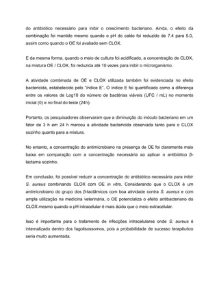 do antibiótico necessário para inibir o crescimento bacteriano. Ainda, o efeito da
combinação foi mantido mesmo quando o pH do caldo foi reduzido de 7.4 para 5.0,
assim como quando o OE foi avaliado sem CLOX.
E da mesma forma, quando o meio de cultura foi acidificado, a concentração de CLOX,
na mistura OE / CLOX, foi reduzida até 10 vezes para inibir o microrganismo.
A atividade combinada de OE e CLOX utilizada também foi evidenciada no efeito
bactericida, estabelecido pelo “índice E”. O índice E foi quantificado como a diferença
entre os valores de Log10 do número de bactérias viáveis (UFC / mL) no momento
inicial (0) e no final do teste (24h).
Portanto, os pesquisadores observaram que a diminuição do inóculo bacteriano em um
fator de 3 h em 24 h marcou a atividade bactericida observada tanto para o CLOX
sozinho quanto para a mistura.
No entanto, a concentração do antimicrobiano na presença de OE foi claramente mais
baixa em comparação com a concentração necessária ao aplicar o antibiótico β-
lactama sozinho.
Em conclusão, foi possível reduzir a concentração do antibiótico necessária para inibir
S. aureus combinando CLOX com OE in vitro. Considerando que o CLOX é um
antimicrobiano do grupo dos β-lactâmicos com boa atividade contra S. aureus e com
ampla utilização na medicina veterinária, o OE potencializa o efeito antibacteriano do
CLOX mesmo quando o pH intracelular é mais ácido que o meio extracelular.
Isso é importante para o tratamento de infecções intracelulares onde S. aureus é
internalizado dentro dos fagolisossomos, pois a probabilidade de sucesso terapêutico
seria muito aumentada.
 