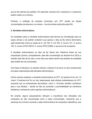 que já não atende aos padrões. Em particular, terpinen-4-ol, α-terpineno e y-terpineno
podem oxidar um p-cimeno.
Portanto, a oxidação de produtos comerciais com OTT resulta em baixas
concentrações de terpineno e p-cimeno – fora dos limites atribuídos pela ISO.
2. Atividade antimicrobiana
Os resultados sobre a atividade antimicrobiana pela técnica da microdiluição para as
cepas clínicas e de padrão revelaram que apenas o óleo da By Samia demonstrou
ação bactericida contra as cepas de E. coli 103, E. coli 108, S. aureus 101, S. aureus
103, S. aureus ATCC 25619, S. aureus ATCC 25925, o que já era de se esperar.
A atividade antimicrobiana do óleo da By Samia tem influência direta da sua
composição química, principalmente, pela alta concentração do terpinen-4-ol (53%) e
também pelo fato de ter sido o único óleo que esteve dentro dos padrões de qualidade
pela análise da sua composição.
Com base na literatura, os estudos indicam o terpinen-4-ol como um dos componentes
principais responsáveis pela atividade antimicrobiana.
Outros autores avaliaram a atividade antimicrobiana do OTT, do terpinen-4-ol e do 1,8
cineol. O terpinen-4-ol foi um dos responsáveis pela eficácia antibacteriana do OTT,
enquanto que os componentes secundários, como o 1,8-cineol, também contribuem
para a sua eficácia – devido ao fato de aumentar a permeabilidade da membrana
facilitando a entrada de outros agentes antimicrobianos.
No entanto, alguns pesquisadores reforçam a importância das interações dos
compostos de alta concentração entre a baixa concentração, mostrando que a
presença de p-cimeno aumenta a ação antimicrobiana de compostos majoritários, pois
 