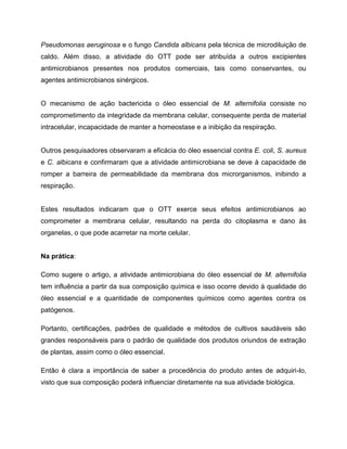 Pseudomonas aeruginosa e o fungo Candida albicans pela técnica de microdiluição de
caldo. Além disso, a atividade do OTT pode ser atribuída a outros excipientes
antimicrobianos presentes nos produtos comerciais, tais como conservantes, ou
agentes antimicrobianos sinérgicos.
O mecanismo de ação bactericida o óleo essencial de M. alternifolia consiste no
comprometimento da integridade da membrana celular, consequente perda de material
intracelular, incapacidade de manter a homeostase e a inibição da respiração.
Outros pesquisadores observaram a eficácia do óleo essencial contra E. coli, S. aureus
e C. albicans e confirmaram que a atividade antimicrobiana se deve à capacidade de
romper a barreira de permeabilidade da membrana dos microrganismos, inibindo a
respiração.
Estes resultados indicaram que o OTT exerce seus efeitos antimicrobianos ao
comprometer a membrana celular, resultando na perda do citoplasma e dano às
organelas, o que pode acarretar na morte celular.
Na prática:
Como sugere o artigo, a atividade antimicrobiana do óleo essencial de M. alternifolia
tem influência a partir da sua composição química e isso ocorre devido à qualidade do
óleo essencial e a quantidade de componentes químicos como agentes contra os
patógenos.
Portanto, certificações, padrões de qualidade e métodos de cultivos saudáveis são
grandes responsáveis para o padrão de qualidade dos produtos oriundos de extração
de plantas, assim como o óleo essencial.
Então é clara a importância de saber a procedência do produto antes de adquiri-lo,
visto que sua composição poderá influenciar diretamente na sua atividade biológica.
 