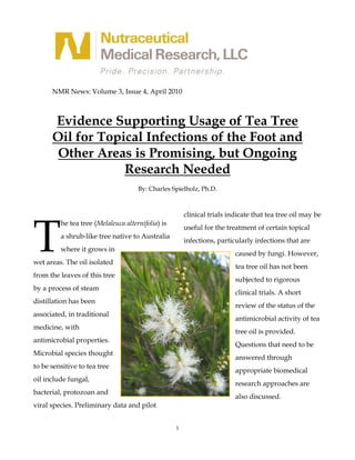 NMR News: Volume 3, Issue 4, April 2010



      Evidence Supporting Usage of Tea Tree
      Oil for Topical Infections of the Foot and
       Other Areas is Promising, but Ongoing
                  Research Needed
                                     By: Charles Spielholz, Ph.D.




T
                                                       clinical trials indicate that tea tree oil may be
         he tea tree (Melaleuca alternifolia) is
                                                       useful for the treatment of certain topical
         a shrub-like tree native to Australia
                                                       infections, particularly infections that are
         where it grows in
                                                                         caused by fungi. However,
wet areas. The oil isolated
                                                                         tea tree oil has not been
from the leaves of this tree
                                                                         subjected to rigorous
by a process of steam
                                                                         clinical trials. A short
distillation has been
                                                                         review of the status of the
associated, in traditional
                                                                         antimicrobial activity of tea
medicine, with
                                                                         tree oil is provided.
antimicrobial properties.
                                                                         Questions that need to be
Microbial species thought
                                                                         answered through
to be sensitive to tea tree
                                                                         appropriate biomedical
oil include fungal,
                                                                         research approaches are
bacterial, protozoan and
                                                                         also discussed.
viral species. Preliminary data and pilot


                                                   1
 