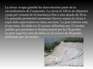 La càvea ocupa gairebé les dues terceres parts de la
circumferència de l’orquestra. La càvea fa 120 m de diàmetre
i puja pel vessant de la muntanya fins a una alçada de 24 m.
Un passadís perimetral anomenat diazona separa la càvea o
espai dels espectadors en dues seccions. La part inferior està,
al seu torn, dividida en 12 sectors delimitats per 13 escales
radials que permeten el desplaçament per les 34 grades.
La part superior està dividida en 22 sectors de 20 grades
delimitats per 24 escales.
 