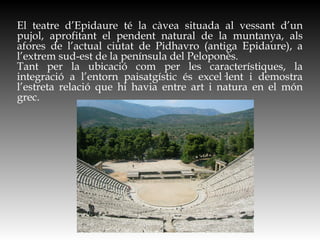 El teatre d’Epidaure té la càvea situada al vessant d’un
pujol, aprofitant el pendent natural de la muntanya, als
afores de l’actual ciutat de Pidhavro (antiga Epidaure), a
l’extrem sud-est de la península del Peloponès.
Tant per la ubicació com per les característiques, la
integració a l’entorn paisatgístic és excel·lent i demostra
l’estreta relació que hi havia entre art i natura en el món
grec.
 