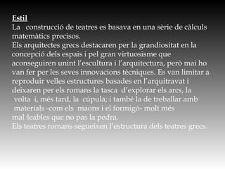 Estil
La   construcció de teatres es basava en una sèrie de càlculs
matemàtics precisos.
Els arquitectes grecs destacaren per la grandiositat en la
concepció dels espais i pel gran virtuosisme que
aconseguiren unint l’escultura i l’arquitectura, però mai ho
van fer per les seves innovacions tècniques. Es van limitar a
reproduir velles estructures basades en l’arquitravat i
deixaren per els romans la tasca  d’explorar els arcs, la
 volta  i, més tard, la  cúpula; i també la de treballar amb
 materials -com els  maons i el formigó- molt més
mal·leables que no pas la pedra.  
Els teatres romans segueixen l’estructura dels teatres grecs.
 