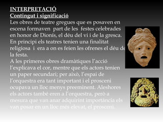 INTERPRETACIÓ
Contingut i significació
Les obres de teatre gregues que es posaven en
escena formaven part de les festes celebrades
en honor de Dionís, el déu del vi i de la gresca.
En principi els teatres tenien una finalitat
religiosa i era a on es feien les ofrenes el déu de
la festa.
A les primeres obres dramàtiques l’acció
l’explicava el cor, mentre que els actors tenien
un paper secundari; per això, l’espai de
l’orquestra era tant important i el prosceni
ocupava un lloc menys preeminent. Aleshores
els actors també eren a l’orquestra, però a
mesura que van anar adquirint importància els
van posar en un lloc més elevat, el prosceni.
 