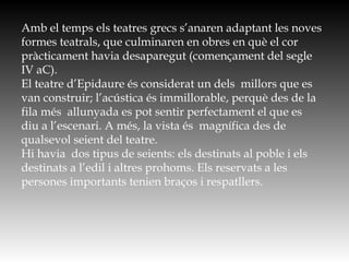Amb el temps els teatres grecs s’anaren adaptant les noves
formes teatrals, que culminaren en obres en què el cor
pràcticament havia desaparegut (començament del segle
IV aC).
El teatre d’Epidaure és considerat un dels millors que es
van construir; l’acústica és immillorable, perquè des de la
fila més allunyada es pot sentir perfectament el que es
diu a l’escenari. A més, la vista és magnífica des de
qualsevol seient del teatre.
Hi havia dos tipus de seients: els destinats al poble i els
destinats a l’edil i altres prohoms. Els reservats a les
persones importants tenien braços i respatllers.
 