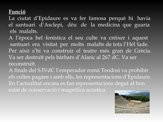Funció
La  ciutat  d’Epidaure  es  va  fer  famosa  perquè  hi   havia
el  santuari   d’Asclepi,   déu   de   la  medicina  que  guaria
 els  malalts.    
A  l’època  hel·∙lenística  el  seu  culte  va  créixer  i  aquest
 santuari  era  visitat  per  molts  malalts de tota l’Hél·lade.
Per  això  s’hi  va  construir  el  teatre  més  gran  de  Grècia.
Va ser destruït pels bàrbars d’Alaric al 267 dC. Va ser
reconstruït.
A finals del S.IVdC l’emperador romà Teodosi va prohibir
els cultes pagans i amb ells, les representacions d’Epidaure.
En l’actualitat encara es fan representacions degut al bon
estat de conservació i magnífica acústica.
 
