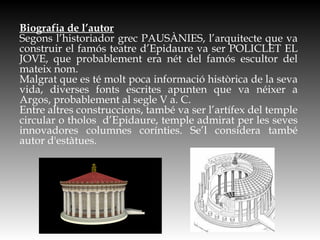 Biografia de l’autor
Segons l’historiador grec PAUSÀNIES, l’arquitecte que va
construir el famós teatre d’Epidaure va ser POLICLET EL
JOVE, que probablement era nét del famós escultor del
mateix nom.
Malgrat que es té molt poca informació històrica de la seva
vida, diverses fonts escrites apunten que va néixer a
Argos, probablement al segle V a. C.
Entre altres construccions, també va ser l’artífex del temple
circular o tholos d’Epidaure, temple admirat per les seves
innovadores columnes corínties. Se’l considera també
autor d'estàtues.
 