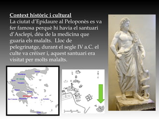 Context històric i cultural
La ciutat d’Epidaure al Peloponès es va
fer famosa perquè hi havia el santuari
d’Asclepi, déu de la medicina que
guaria els malalts. Lloc de
pelegrinatge, durant el segle IV a.C. el
culte va créixer i, aquest santuari era
visitat per molts malalts.
 